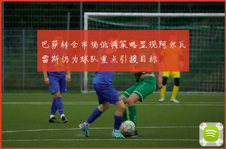 巴萨转会市场低调策略显现阿尔瓦雷斯仍为球队重点引援目标