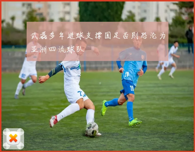 武磊多年进球支撑国足否则恐沦为亚洲四流球队